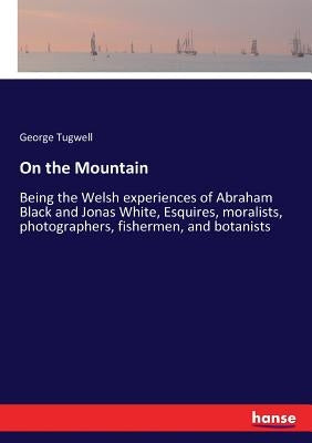 On the Mountain: Being the Welsh experiences of Abraham Black and Jonas White, Esquires, moralists, photographers, fishermen, and botanists by Tugwell, George