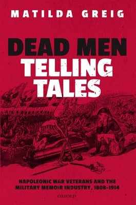 Dead Men Telling Tales: Napoleonic War Veterans and the Military Memoir Industry, 1808-1914 by Greig, Matilda