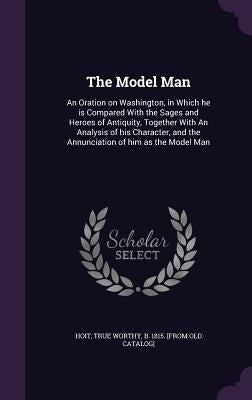 The Model Man: An Oration on Washington, in Which he is Compared With the Sages and Heroes of Antiquity, Together With An Analysis of by Hoit, True Worthy B. 1815 [From Old Ca