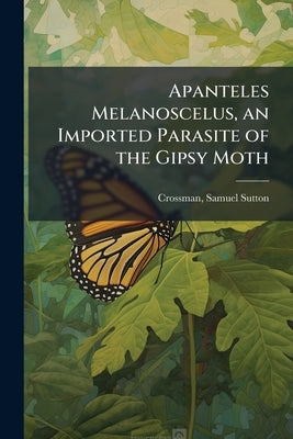 Apanteles Melanoscelus, an Imported Parasite of the Gipsy Moth by Crossman, Samuel Sutton 1886- [From Old