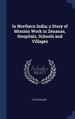 In Northern India; a Story of Mission Work in Zenanas, Hospitals, Schools and Villages by Cavalier, A. R.