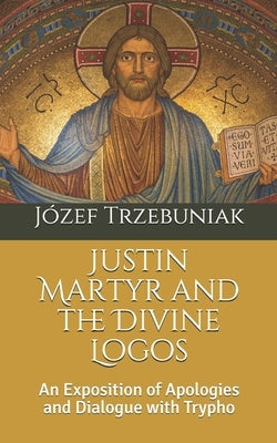 Justin Martyr and the Divine Logos: An Exposition of Apologies and Dialogue with Trypho by Trzebuniak Svd, Józef Korneliusz
