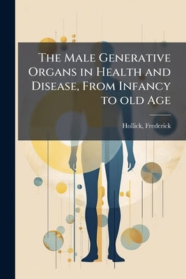The Male Generative Organs in Health and Disease, From Infancy to old Age: Being a Complete Practical Treatise on the Anatomy and Physiology of the Ma by Hollick, Frederick B. 1818