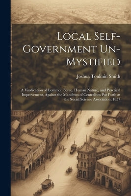 Local Self-Government Un-Mystified: A Vindication of Common Sense, Human Nature, and Practical Improvement, Against the Manifesto of Centralism Put Fo by Smith, Joshua Toulmin