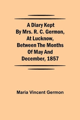 A Diary Kept by Mrs. R. C. Germon, at Lucknow, Between the Months of May and December, 1857 by Vincent Germon, Maria