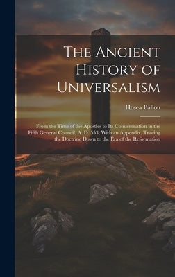 The Ancient History of Universalism: From the Time of the Apostles to Its Condemnation in the Fifth General Council, A. D. 553; With an Appendix, Trac by Ballou, Hosea