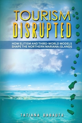 Tourism Disrupted: How Elitism and Third-World Models Shape the Northern Mariana Islands by Babauta, Tatiana