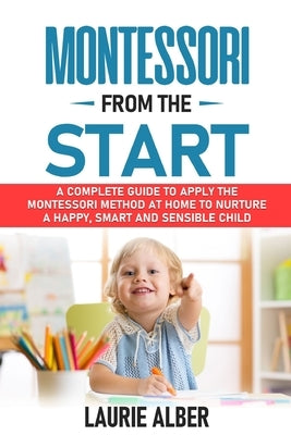 Montessori From The Start: A Complete Guide to Apply the Montessori Method at Home to Nurture a Happy, Smart and Sensible Child by Alber, Laurie