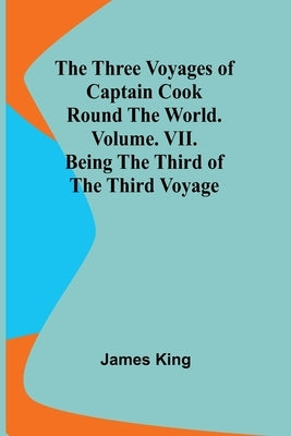 The Three Voyages of Captain Cook Round the World. Vol. VII. Being the Third of the Third Voyage by King, James