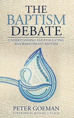 The Baptism Debate: Understanding and Evaluating Reformed Infant Baptism by Goeman, Peter
