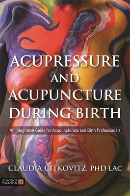 Acupressure and Acupuncture During Birth: An Integrative Guide for Acupuncturists and Birth Professionals by Citkovitz, Claudia