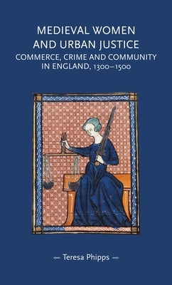 Medieval Women and Urban Justice: Commerce, Crime and Community in England, 1300-1500 by Phipps, Teresa