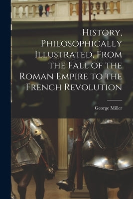 History, Philosophically Illustrated, From the Fall of the Roman Empire to the French Revolution by George, Miller