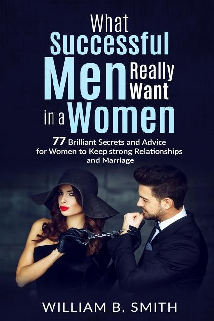 What Successful Men Really Want In A Woman: 77 brilliant secrets and advice for women to keep a strong relationship and marriage by Smith, William B.