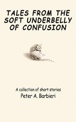 Tales from the Soft Underbelly of Confusion: A Collection of Short Stories by Barbieri, Peter A.