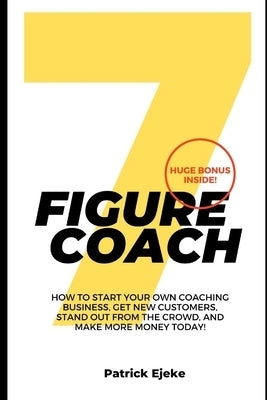 7 Figure Coach: How Start Your Own Coaching Business, Get New Customers, Stand Out from The Crowd, And Make More Money Today! by Ejeke, Patrick