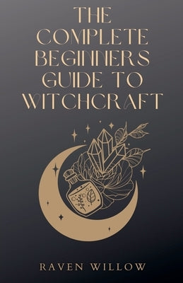 The Complete Beginners Guide To Witchcraft by Willow, Raven