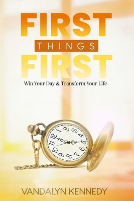 First Things First: Win Your Day & Transform Your Life by Kennedy, Vandalyn