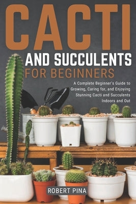 Cacti And Succulents For Beginners: A Complete Beginner's Guide to Growing, Caring for, and Enjoying Stunning Cacti and Succulents Indoors and Out by Pina, Robert