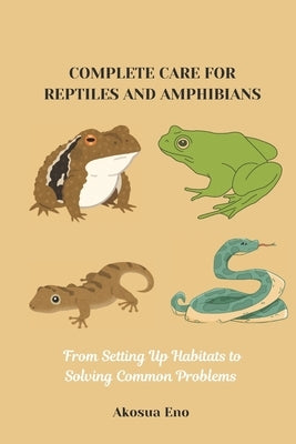 Complete Care for Reptiles and Amphibians: From Setting Up Habitats to Solving Common Problems by Eno, Akosua