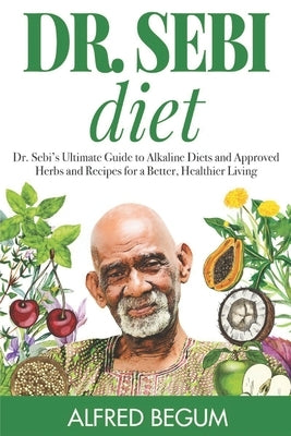 Dr. Sebi Diet: Dr. Sebi's Ultimate Guide to Alkaline Diets and Approved Herbs and Recipes for a Better, Healthier Living by Begum, Alfred