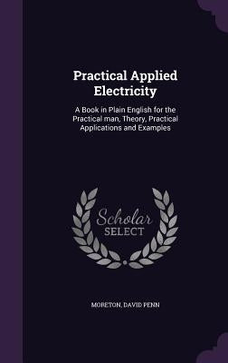 Practical Applied Electricity: A Book in Plain English for the Practical man, Theory, Practical Applications and Examples by Moreton, David Penn