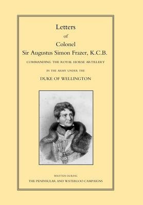 LETTERS of COLONEL SIR AUGUSTUS SIMON FRAZER KCB COMMANDING THE ROYAL HORSE ARTILLERY DURING THE PENINSULAR AND WATERLOO CAMPAIGNS by By Edited by Major General Edward Sabine