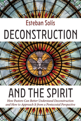 Deconstruction and the Spirit: How Pastors Can Better Understand Deconstruction and How to Approach It from a Pentecostal Perspective by Solís, Esteban