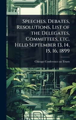 Speeches, Debates, Resolutions, List of the Delegates, Committees, etc. Held September 13, 14, 15, 16, 1899 by Chicago Conference on Trusts (1899