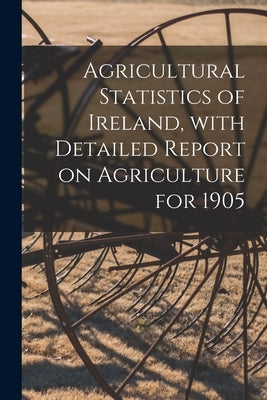 Agricultural Statistics of Ireland, With Detailed Report on Agriculture for 1905 by Anonymous