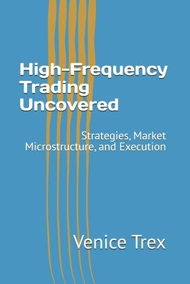 High-Frequency Trading Uncovered: Strategies, Market Microstructure, and Execution by Trex, Venice