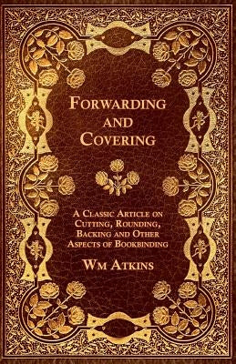 Forwarding and Covering - A Classic Article on Cutting, Rounding, Backing and Other Aspects of Bookbinding by Atkins, Wm