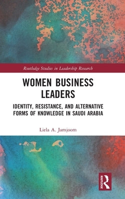 Women Business Leaders: Identity, Resistance, and Alternative Forms of Knowledge in Saudi Arabia by Jamjoom, Liela