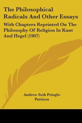 The Philosophical Radicals And Other Essays: With Chapters Reprinted On The Philosophy Of Religion In Kant And Hegel (1907) by Pringle-Pattison, Andrew Seth