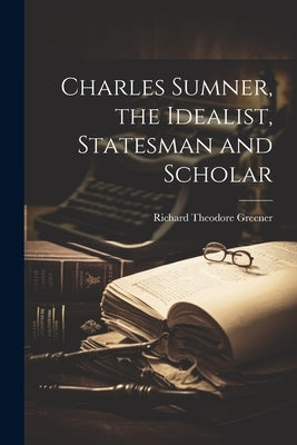 Charles Sumner, the Idealist, Statesman and Scholar by Greener, Richard Theodore