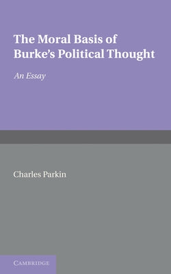 The Moral Basis of Burke's Political Thought: An Essay by Parkin, Charles