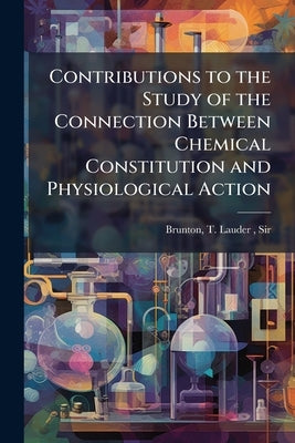 Contributions to the Study of the Connection Between Chemical Constitution and Physiological Action by Brunton, T. Lauder (Thomas Lauder)
