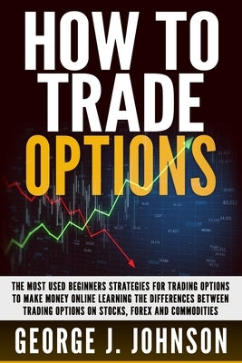 How To Trade Options: The Most Used Beginners Strategies for Trading Options to Make Money Online Learning The Differences between Trading O by Johnson, George J.