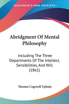 Abridgment Of Mental Philosophy: Including The Three Departments Of The Intellect, Sensibilities, And Will (1861) by Upham, Thomas Cogswell