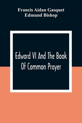 Edward VI And The Book Of Common Prayer: An Examination Into Its Origin And Early History With An Appendix Of Unpublished Documents by Aidan Gasquet, Francis