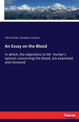 An Essay on the Blood: In which, the objections to Mr. Hunter's opinion concerning the blood, are examined and removed by Hunter, John