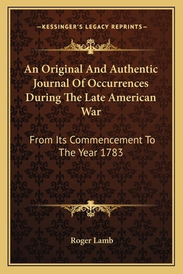 An Original And Authentic Journal Of Occurrences During The Late American War: From Its Commencement To The Year 1783 by Lamb, Roger