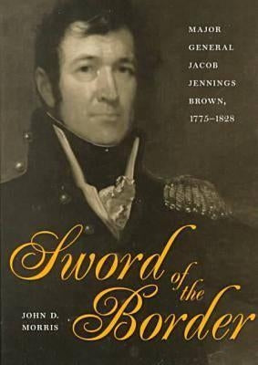 Sword of the Border: Major General Jacob Jennings Brown, 1775-1828 by Morris