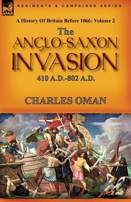 A History of Britain Before 1066: Volume 2--The Anglo-Saxon Invasion: 410 A.D.-802 A.D. by Oman, Charles