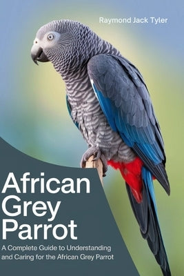 African Grey Parrot: A Complete Guide to Understanding and Caring for the African Grey Parrot by Tyler, Raymond Jack