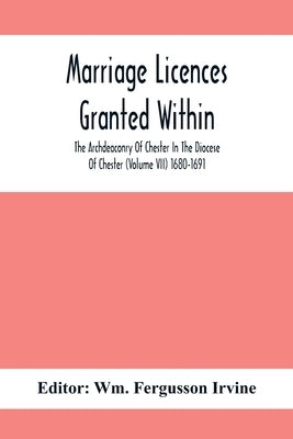 Marriage Licences Granted Within The Archdeaconry Of Chester In The Diocese Of Chester (Volume Vii) 1680-1691 by Fergusson Irvine, Wm