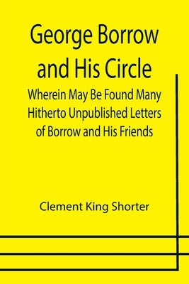 George Borrow and His Circle; Wherein May Be Found Many Hitherto Unpublished Letters of Borrow and His Friends by King Shorter, Clement