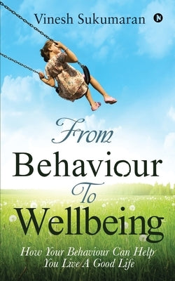 From Behaviour To Wellbeing: How Your Behaviour Can Help You Live A Good Life by Vinesh Sukumaran