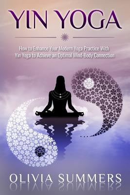 Yin Yoga: How to Enhance Your Modern Yoga Practice With Yin Yoga to Achieve an Optimal Mind-Body Connection by Summers, Olivia