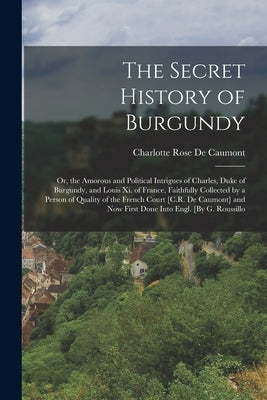 The Secret History of Burgundy: Or, the Amorous and Political Intrigues of Charles, Duke of Burgundy, and Louis Xi. of France, Faithfully Collected by by De Caumont, Charlotte Rose